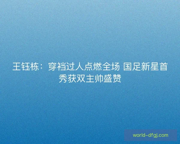 王钰栋：穿裆过人点燃全场 国足新星首秀获双主帅盛赞