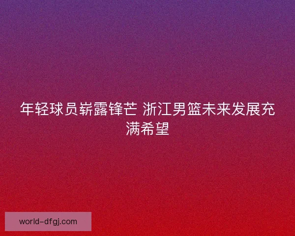 年轻球员崭露锋芒 浙江男篮未来发展充满希望 年轻球员崭露锋芒 浙江男篮未来发展充满希望