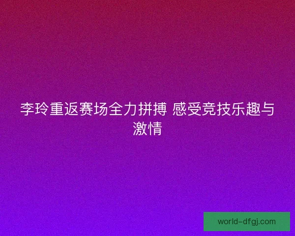 李玲重返赛场全力拼搏 感受竞技乐趣与激情