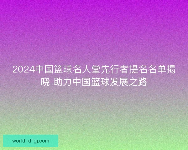 2024中国篮球名人堂先行者提名名单揭晓 助力中国篮球发展之路