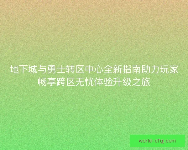 地下城与勇士转区中心全新指南助力玩家畅享跨区无忧体验升级之旅