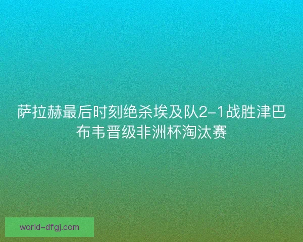 萨拉赫最后时刻绝杀埃及队2-1战胜津巴布韦晋级非洲杯淘汰赛