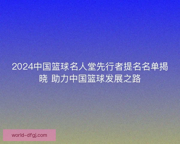 2024中国篮球名人堂先行者提名名单揭晓 助力中国篮球发展之路
