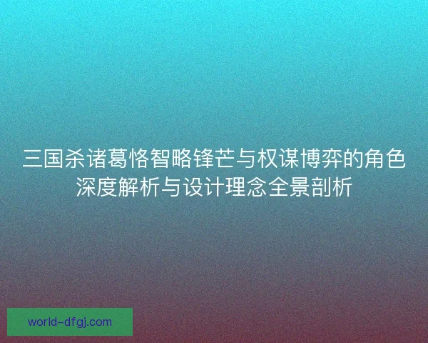 三国杀诸葛恪智略锋芒与权谋博弈的角色深度解析与设计理念全景剖析