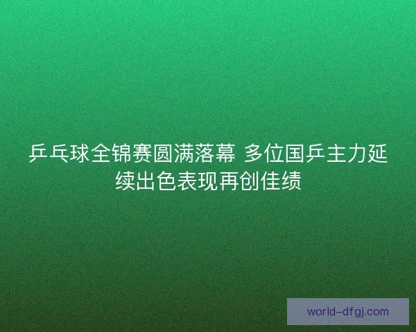 乒乓球全锦赛圆满落幕 多位国乒主力延续出色表现再创佳绩