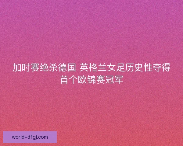 加时赛绝杀德国 英格兰女足历史性夺得首个欧锦赛冠军