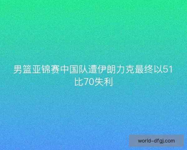 男篮亚锦赛中国队遭伊朗力克最终以51比70失利