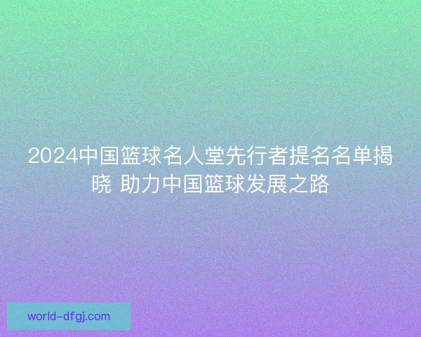 2024中国篮球名人堂先行者提名名单揭晓 助力中国篮球发展之路 2024中国篮球名人堂先行者提名名单揭晓 助力中国篮球发展之路