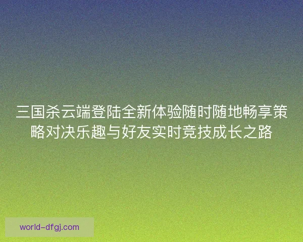 三国杀云端登陆全新体验随时随地畅享策略对决乐趣与好友实时竞技成长之路