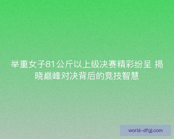 举重女子81公斤以上级决赛精彩纷呈 揭晓巅峰对决背后的竞技智慧