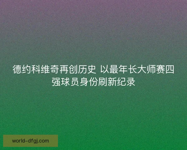 德约科维奇再创历史 以最年长大师赛四强球员身份刷新纪录