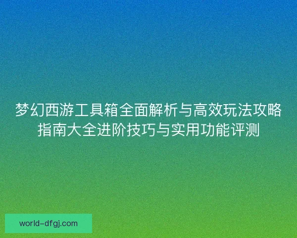 梦幻西游工具箱全面解析与高效玩法攻略指南大全进阶技巧与实用功能评测