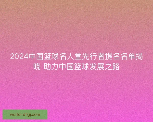2024中国篮球名人堂先行者提名名单揭晓 助力中国篮球发展之路 2024中国篮球名人堂先行者提名名单揭晓 助力中国篮球发展之路
