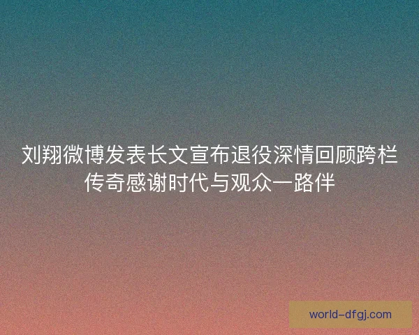刘翔微博发表长文宣布退役深情回顾跨栏传奇感谢时代与观众一路伴 刘翔微博发表长文宣布退役深情回顾跨栏传奇感谢时代与观众一路伴