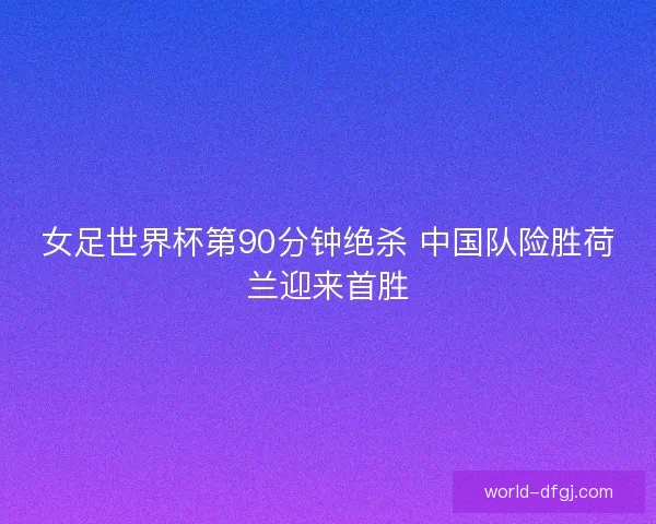 女足世界杯第90分钟绝杀 中国队险胜荷兰迎来首胜